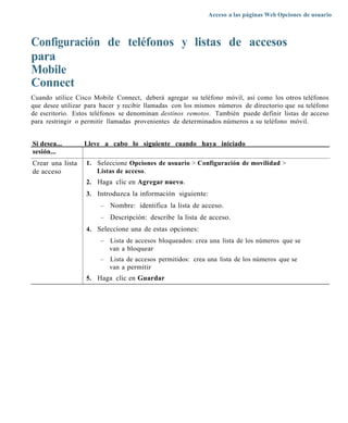 Acceso a las páginas Web Opciones de usuario



Configuración de teléfonos y listas de accesos
para
Mobile
Connect
Cuando utilice Cisco Mobile Connect, deberá agregar su teléfono móvil, así como los otros teléfonos
que desee utilizar para hacer y recibir llamadas con los mismos números de directorio que su teléfono
de escritorio. Estos teléfonos se denominan destinos remotos. También puede definir listas de acceso
para restringir o permitir llamadas provenientes de determinados números a su teléfono móvil.


Si desea...       Lleve a cabo lo siguiente cuando haya iniciado
sesión...
Crear una lista   1. Seleccione Opciones de usuario > Configuración de movilidad >
de acceso            Listas de acceso.
                  2. Haga clic en Agregar nuevo.
                  3. Introduzca la información siguiente:
                       –   Nombre: identifica la lista de acceso.
                       –   Descripción: describe la lista de acceso.
                  4. Seleccione una de estas opciones:
                       –   Lista de accesos bloqueados: crea una lista de los números que se
                           van a bloquear
                       –   Lista de accesos permitidos: crea una lista de los números que se
                           van a permitir
                  5. Haga clic en Guardar
 