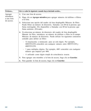 Si desea...   Lleve a cabo lo siguiente cuando haya iniciado sesión...
Agregar       1. Cree una lista de acceso.
miembros
              2. Haga clic en Agregar miembro para agregar números de teléfono o filtros
a una lista
                  a la lista.
de acceso.
              3. Seleccione una opción del cuadro de lista desplegable Máscara de filtro.
                  Puede filtrar un número de directorio, llamadas con ID de la persona que
                  llama restringidas (No disponible) o llamadas con ID de la persona que
                  llama anónimo (Privado).
              4. Si selecciona un número de directorio del cuadro de lista desplegable
                  Máscara de filtro, introduzca un número de teléfono o filtro en el campo
                  Máscara de número de directorio. Puede utilizar los siguientes caracteres
                  comodín para definir un filtro:
                   –   X (mayúsculas o minúscula: para un solo dígito. Por ejemplo,
                       408555123X coincidirá con cualquier número entre 4085551230 y
                       4085551239.
                   –   !: para múltiples dígitos. Por ejemplo, 408! coincidirá con cualquier
                       número que empiece por 408.
                   –   #: utilizado como dígito simple de coincidencia exacta.
              5. Para agregar este miembro a la lista de acceso, haga clic en Guardar.
              6. Para guardar la lista de acceso, haga clic en Guardar.




102                                                                                  OL-15816-01
 