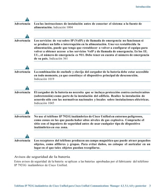 Introducción




Advertencia     Lea las instrucciones de instalación antes de conectar el sistema a la fuente de
                alimentación. Indicación 1004



Advertencia     Los servicios de voz sobre IP (VoIP) y de llamada de emergencia no funcionan si
                se produce un fallo o interrupción en la alimentación. Una vez restablecida la
                alimentación, puede que tenga que restablecer o volver a configurar el equipo para
                volver a obtener acceso a los servicios VoIP y de llamada de emergencia. En los EE.
                UU., el número de emergencia es 911. Debe tener en cuenta el número de emergencia
                de su país. Indicación 361



Advertencia     La combinación de enchufe y clavija del cargador de la batería debe estar accesible
                en todo momento, ya que constituye el dispositivo principal de desconexión.
                Indicación 1019



Advertencia     El cargador de la batería no necesita que se incluya protección contra cortocircuitos
                (sobretensión) como parte de la instalación del edificio. Realice la instalación de
                acuerdo sólo con las normativas nacionales y locales sobre instalaciones eléctricas.
                Indicación 1045



Advertencia     No use el teléfono IP 7921G inalámbrico de Cisco Unified en entornos peligrosos,
                como zonas en las que pueda haber altos niveles de gas explosivo. Compruebe el
                sitio con el ingeniero de seguridad antes de usar cualquier tipo de dispositivo
                inalámbrico en esa zona.



Advertencia     Los receptores del teléfono producen un campo magnético que puede atraer pequeños
                objetos, como alfileres y grapas. Para evitar daños, no coloque el auricular en un
                lugar en el que tales objetos puedan recopilarse.


Avisos de seguridad de la batería
Estos avisos de seguridad de la batería se aplican a las baterías aprobadas por el fabricante del teléfono
IP 7921G inalámbrico de Cisco Unified.




Teléfono IP 7921G inalámbrico de Cisco Unified para Cisco Unified Communications Manager 4.3, 5.1, 6.0 y posterior 3
 