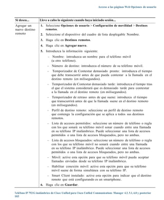 Acceso a las páginas Web Opciones de usuario



Si desea...         Lleve a cabo lo siguiente cuando haya iniciado sesión...
Agregar un           1. Seleccione Opciones de usuario > Configuración de movilidad > Destinos
nuevo destino           remotos.
remoto               2. Seleccione el dispositivo del cuadro de lista desplegable Nombre.
                     3. Haga clic en Destinos remotos.
                     4. Haga clic en Agregar nuevo.
                     5. Introduzca la información siguiente:
                           –    Nombre: introduzca un nombre para el teléfono móvil
                               (u otro teléfono).
                           –   Número de destino: introduzca el número de su teléfono móvil.
                           –   Temporizador de Contestar demasiado pronto: introduzca el tiempo
                               que debe transcurrir antes de que pueda contestar a la llamada en el
                               destino remoto (en milisegundos).
                           –   Temporizador de Contestar demasiado tarde: introduzca el tiempo tras
                               el que el sistema considerará que es demasiado tarde para contestar
                               a la llamada en el destino remoto (en milisegundos).
                           –   Temporizador de retraso antes de que suene: introduzca el tiempo
                               que transcurrirá antes de que la llamada suene en el destino remoto
                               (en milisegundos).
                           –   Perfil de destino remoto: seleccione un perfil de destino remoto
                               que contenga la configuración que se aplica a todos sus destinos
                               remotos.
                           –   Lista de accesos permitidos: seleccione un número de teléfono o regla
                               con los que sonará su teléfono móvil sonar cuando entre una llamada
                               en su teléfono IP inalámbrico. Puede seleccionar una lista de accesos
                               permitidos o una lista de accesos bloqueados, pero no ambas.
                           –   Lista de accesos bloqueados: seleccione un número de teléfono o regla
                               con los que su teléfono móvil no sonará cuando entre una llamada
                               en su teléfono IP inalámbrico. Puede seleccionar una lista de accesos
                               permitidos o una lista de accesos bloqueados, pero no ambas.
                           –   Móvil: active esta opción para que su teléfono móvil pueda aceptar
                               llamadas enviadas desde su teléfono IP inalámbrico.
                           –   Habilitar conexión móvil: active esta opción para que su teléfono
                               móvil suene de forma simultánea con su teléfono IP.
                           –   Smart Client instalado: active esta opción para indicar que el destino
                               remoto que está configurando es un smartphone.
                     6. Haga clic en Guardar.

Teléfono IP 7921G inalámbrico de Cisco Unified para Cisco Unified Communications Manager 4.3, 5.1, 6.0 y posterior
103
 