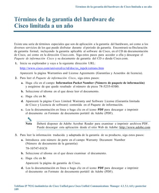 Términos de la garantía del hardware de Cisco limitada a un año



Términos de la garantía del hardware de
Cisco limitada a un año

Existe una serie de términos especiales que son de aplicación a la garantía del hardware, así como a los
diversos servicios de los que puede disfrutar durante el periodo de garantía. Encontrará su Declaración
de garantía formal, incluyendo la garantía aplicable al software de Cisco, en el CD de documentación
de Cisco, así como en la dirección Cisco.com. Siga estos pasos para acceder a ella y descargue el
Paquete de información Cisco y su documento de garantía del CD o desde Cisco.com.
1. Inicie su explorador y vaya a la siguiente dirección URL:
    http://ww w.cisco.com/un ivercd/cc/td/doc/es_inpck/cetrans.htm
    Aparecerá la página Warranties and License Agreements (Garantías y Acuerdos de licencia).
2. Para leer el Paquete de información Cisco, siga estos pasos:
     a. Haga clic en el campo Information Packet Number (Número de paquete de información)
        y asegúrese de que quede resaltado el número de pieza 78-5235-03B0.
     b. Seleccione el idioma en el que desee leer el documento.
     c. Haga clic en Ir.
     d. Aparecerá la página Cisco Limited Warranty and Software License (Garantía limitada
        de Cisco y Licencia de software) contenida en el Paquete de información.
     e. Lea la documentación en línea o haga clic en el icono PDF para descargar e imprimir
        el documento en Formato de documento portátil de Adobe (PDF).


         Nota      Deberá disponer de Adobe Acrobat Reader para examinar e imprimir archivos PDF.
                   Puede descargar esta aplicación desde el sitio Web de Adobe: http://www.adobe.com

3. Para leer la información traducida y adaptada de la garantía de su producto, siga estos pasos:
     a. Introduzca este número de parte en el campo Warranty Document Number
        (Número de documento de la garantía):
         78-10747-01C0
     b. Seleccione el idioma en el que desee examinar el documento.
     c. Haga clic en Ir.
         Aparecerá la página de garantía de Cisco.
     d. Lea la documentación en línea o haga clic en el icono PDF para descargar e imprimir
        el documento en Formato de documento portátil de Adobe (PDF).



Teléfono IP 7921G inalámbrico de Cisco Unified para Cisco Unified Communications Manager 4.3, 5.1, 6.0 y posterior
109
 