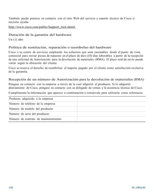 También puede ponerse en contacto con el sitio Web del servicio y soporte técnico de Cisco si
necesita ayuda:
http://ww w.cisco.com/public/Support_root.shtml.

Duración de la garantía del hardware
Un (1) año

Política de sustitución, reparación o reembolso del hardware
Cisco o su centro de servicios emplearán los esfuerzos que sean razonables desde el punto de vista
comercial para enviar piezas de repuesto en el plazo de diez (10) días laborables a partir de la recepción
de una solicitud de Autorización para la devolución de materiales (RMA). El plazo real de envío puede
variar según la ubicación del cliente.
Cisco se reserva el derecho de reembolsar el importe pagado por el cliente como satisfacción exclusiva
de la garantía.

Recepción de un número de Autorización para la devolución de materiales (RMA)
Póngase en contacto con la empresa a través de la cual adquirió el producto. Si lo adquirió
directamente de Cisco, póngase en contacto con su delegado de ventas y la asistencia técnica de Cisco.
Cumplimente la información que aparece a continuación y consérvela para utilizarla como referencia.
Producto adquirido a la empresa
Número de teléfono de la empresa
Número de modelo del producto
Número de serie del producto
Número de contrato de mantenimiento




110                                                                                              OL-15816-01
 