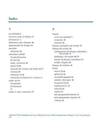 Índice

A                                                            B
accesibilidad 6                                              batería
accesorios para el teléfono 17                                   avisos de seguridad 3
advertencias 2                                                   extracción 10
alternancia entre llamadas 40                                    inserción 10
aparcamiento de llamada 54                                   bloqueo automático del teclado 75
auricular                                                    bloqueo del teclado 28
  utilización 66                                               configuración del bloqueo automático
auriculares calidad                                                  del teclado 75
  17 especificaciones                                          desbloqueo del teclado 28, 75
  67 icono 66                                                  función de bloqueo automático 75
  modo, utilización 66                                         teclado, bloqueo 28
  puerto 22, 66                                              bloqueo del teléfono 18
  selección del volumen del timbre 69, 71                    botón
  solicitud 18                                                 altavoz 22, 66
  utilización 17, 66                                           aplicación 24
  utilización de dispositivos externos 6                       encendido/apagado 22
ayuda acceso                                                   métodos abreviados 28
  27 contenido                                                 navegación 22, 26
  27 utilización                                               respuesta/envío 23
  27                                                           selección 22
ayuda en línea, utilización 27                                   silencio 23
                                                                 tecla programada derecha 22
                                                                 tecla programada izquierda 23
                                                                 volumen 24




Teléfono IP 7921G inalámbrico de Cisco Unified para Cisco Unified Communications Manager 4.3, 5.1, 6.0 y posterior
111
 