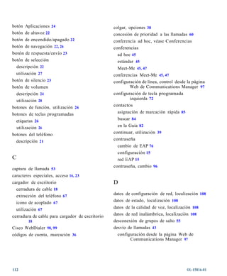 botón Aplicaciones 24                            colgar, opciones 38
botón de altavoz 22                              concesión de prioridad a las llamadas 60
botón de encendido/apagado 22                    conferencia ad hoc, véase Conferencias
botón de navegación 22, 26                       conferencias
botón de respuesta/envío 23                        ad hoc 45
botón de selección                                 estándar 45
  descripción 22                                   Meet-Me 45, 47
  utilización 27                                 conferencias Meet-Me 45, 47
botón de silencio 23                             configuración de línea, control desde la página
botón de volumen                                         Web de Communications Manager 97
    descripción 24                               configuración de tecla programada
  utilización 28                                         izquierda 72
botones de función, utilización 26               contactos
botones de teclas programadas                      asignación de marcación rápida 85
  etiquetas 26                                     buscar 84
  utilización 26                                   en la Guía 82
botones del teléfono                             continuar, utilización 39
  descripción 21                                 contraseña
                                                   cambio de EAP 76
                                                   configuración 15
C                                                  red EAP 15
                                                 contraseña, cambio 96
captura de llamada 53
caracteres especiales, acceso 16, 23
cargador de escritorio                           D
  cerradura de cable 18
  extracción del teléfono 67                     datos de configuración de red, localización 108
  icono de acoplado 67                           datos de estado, localización 108
  utilización 67                                 datos de la calidad de voz, localización 108
cerradura de cable para cargador de escritorio   datos de red inalámbrica, localización 108
          18                                     desconexión de grupos de salto 55
Cisco WebDialer 98, 99                           desvío de llamadas 43
códigos de cuenta, marcación 36                    configuración desde la página Web de
                                                         Communications Manager 97




112                                                                                    OL-15816-01
 