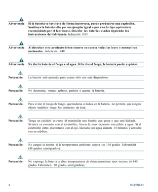 Advertencia   Si la batería se sustituye de forma incorrecta, puede producirse una explosión.
              Sustituya la batería sólo por un ejemplar igual o por uno de tipo equivalente
              recomendado por el fabricante. Deseche las baterías usadas siguiendo las
              instrucciones del fabricante. Indicación 1015



Advertencia   Al desechar este producto deben tenerse en cuenta todas las leyes y normativas
              nacionales. Indicación 1040



Advertencia   No tire la batería al fuego o al agua. Si la tira al fuego, la batería puede explotar.



Precaución    La batería está pensada para usarse sólo con este dispositivo.



Precaución    No desmonte, rompa, aplaste, perfore o queme la batería.



Precaución    Para evitar el riesgo de fuego, quemaduras o daños en la batería, no permita que ningún
              objeto metálico toque los contactos de ésta.



Precaución    Tenga un cuidado extremo al manipular una batería que gotee o que esté dañada.
              Si entra en contacto con el electrolito, lávese la zona expuesta con jabón y agua. Si el
              electrolito entra en contacto con el ojo, láveselo con agua durante 15 minutos y consulte
              con su médico.



Precaución    No cargue la batería si la temperatura ambiente supera los 104 grados Fahrenheit
              (40 grados centígrados).



Precaución    No exponga la batería a altas temperaturas de almacenamiento (por encima de 140
              grados Fahrenheit, 60 grados centígrados).




4                                                                                             OL-15816-01
 