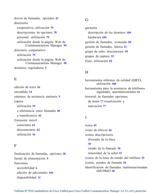 desvío de llamadas, opciones 43
                                                             G
directorio
    corporativo, utilización 79                              garantía
    descripciones de opciones 78                               descripción de los términos 109
    personal, utilización 79                                   hardware 109
  utilización desde la página Web de                         gestión de llamadas, avanzada 50
         Communications Manager 99                           gestión de llamadas, básica 32
directorio corporativo                                       grupo de salto, desconexión 55
  utilización 79                                             grupos de captura 53
    utilización desde la página Web de                       Guía, utilización 82
           Communications Manager 98
dominios reguladores 5
                                                             H
E                                                            herramienta informes de calidad (QRT),
                                                                      utilización 108
edición de texto 16                                          herramienta para la asistencia de teléfonos
encendido 14                                                          registrados automáticamente 16
entornos de asistencia sanitaria 5                           historial de llamadas opciones
espera                                                         de menú 77 visualización y
  utilización 39                                               marcación 77
    y alternancia entre llamadas 40
  y transferencia 42
                                                             I
Extensión móvil
  conectarse 62                                              icono 49
  desconectarse 62                                           icono de altavoz 66
  utilización 36                                             iconos descripciones
                                                               25 estado de la línea
                                                                 30
F
                                                                 estado de la llamada 30
finalización de llamadas, opciones 38                          intensidad de la señal 15
fuente de alimentación 5                                     iconos de la línea de estado del teléfono 25
funciones                                                    iconos, estados de llamada 29
  accesibilidad 6                                            Identificación de llamadas malintencionadas
                                                                      (IdLlMali) 60
    adición de adicionales 104
    disponibilidad 31



Teléfono IP 7921G inalámbrico de Cisco Unified para Cisco Unified Communications Manager 4.3, 5.1, 6.0 y posterior
 