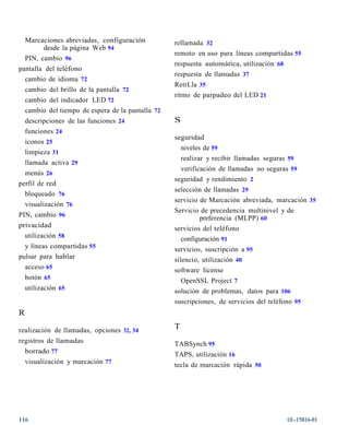 Marcaciones abreviadas, configuración             rellamada 32
         desde la página Web 94
                                                    remoto en uso para líneas compartidas 55
  PIN, cambio 96
                                                    respuesta automática, utilización 68
pantalla del teléfono
                                                    respuesta de llamadas 37
  cambio de idioma 72
                                                    RetrLla 35
    cambio del brillo de la pantalla 72
                                                    ritmo de parpadeo del LED 21
    cambio del indicador LED 72
    cambio del tiempo de espera de la pantalla 72
    descripciones de las funciones 24               S
    funciones 24
                                                    seguridad
    iconos 25
                                                      niveles de 59
    limpieza 31
                                                        realizar y recibir llamadas seguras 59
    llamada activa 29
                                                      verificación de llamadas no seguras 59
  menús 26
                                                    seguridad y rendimiento 2
perfil de red
                                                    selección de llamadas 29
  bloqueado 76
                                                    servicio de Marcación abreviada, marcación 35
  visualización 76
                                                    Servicio de precedencia multinivel y de
PIN, cambio 96                                               preferencia (MLPP) 60
privacidad                                          servicios del teléfono
  utilización 58                                      configuración 91
  y líneas compartidas 55                           servicios, suscripción a 95
pulsar para hablar                                  silencio, utilización 40
  acceso 65                                         software license
    botón 65                                            OpenSSL Project 7
    utilización 65                                  solución de problemas, datos para 106
                                                    suscripciones, de servicios del teléfono 95
R

realización de llamadas, opciones 32, 34            T
registros de llamadas                               TABSynch 95
  borrado 77                                        TAPS, utilización 16
    visualización y marcación 77                    tecla de marcación rápida 50




116                                                                                        OL-15816-01
 
