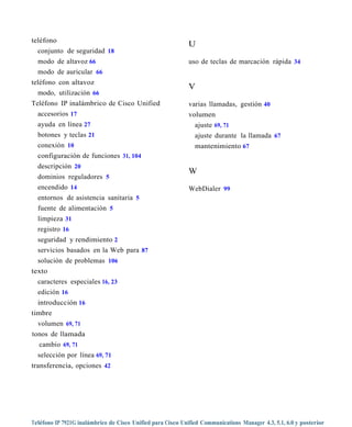 teléfono
                                                             U
  conjunto de seguridad 18
  modo de altavoz 66                                         uso de teclas de marcación rápida 34
  modo de auricular 66
teléfono con altavoz
                                                             V
  modo, utilización 66
Teléfono IP inalámbrico de Cisco Unified                     varias llamadas, gestión 40
  accesorios 17                                              volumen
  ayuda en línea 27                                            ajuste 69, 71
  botones y teclas 21                                          ajuste durante la llamada 67
  conexión 10                                                  mantenimiento 67
  configuración de funciones 31, 104
  descripción 20
                                                             W
  dominios reguladores 5
  encendido 14                                               WebDialer 99
  entornos de asistencia sanitaria 5
  fuente de alimentación 5
  limpieza 31
  registro 16
  seguridad y rendimiento 2
  servicios basados en la Web para 87
  solución de problemas 106
texto
  caracteres especiales 16, 23
  edición 16
  introducción 16
timbre
  volumen 69, 71
tonos de llamada
  cambio 69, 71
  selección por línea 69, 71
transferencia, opciones 42




Teléfono IP 7921G inalámbrico de Cisco Unified para Cisco Unified Communications Manager 4.3, 5.1, 6.0 y posterior
 