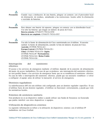 Introducción




Precaución      Cuando vaya a deshacerse de una batería, póngase en contacto con el proveedor local
                de eliminación de residuos, atendiendo a las restricciones locales sobre la eliminación
                o reciclado de baterías.



Precaución      Para obtener una batería de repuesto, póngase en contacto con su distribuidor local.
                Use sólo las baterías que tengan un número de pieza de Cisco.
                Batería estándar: CP-BATT-7921G-STD
                Batería de uso ampliado: CP-BATT-7921G-EXT



Precaución      Use sólo la fuente de alimentación de Cisco suministrada con el teléfono. Si necesita
                sustituir la fuente de alimentación, consulte la lista de números de pieza de Cisco.
                Australia: CP-PWR-7921G-AU=
                Europa Central: CP-PWR-7921G-CE=
                China: CP-PWR-7921G-CN= Japón:
                CP-PWR-7921G-JP= Norteamérica:
                CP-PWR-7921G-NA= Reino Unido:
                CP-PWR-7921G-UK=


Interrupción           del        suministro
eléctrico
El acceso a los servicios de emergencia mediante el teléfono depende de la conexión de alimentación
del punto de acceso inalámbrico. En caso de que se produzca una interrupción del suministro eléctrico,
no será posible llamar a los servicios de emergencia hasta que no se restablezca el suministro eléctrico.
En caso de fallo o interrupción del suministro eléctrico, puede que sea necesario restablecer o volver
a configurar el equipo antes de utilizar la marcación al servicio de emergencia.

Dominios reguladores
La radiofrecuencia (RF) de este teléfono está configurada para un dominio regulador específico. Si usa
el teléfono fuera de este dominio regulador, el teléfono no funcionará correctamente, y puede que viole
las normativas locales.

Entornos de asistencia sanitaria
Este producto no es un dispositivo médico y puede utilizar una banda de frecuencia no licenciada
que podría interferir con otros dispositivos o equipos.

Utilización de dispositivos externos
La siguiente información se refiere a la utilización de dispositivos externos con el teléfono IP
inalámbrico de Cisco Unified:



Teléfono IP 7921G inalámbrico de Cisco Unified para Cisco Unified Communications Manager 4.3, 5.1, 6.0 y posterior 5
 