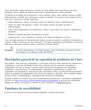 Cisco recomienda utilizar dispositivos externos de buena calidad (como auriculares) que estén
protegidos frente a señales de radiofrecuencia (RF) o audiofrecuencia (AF) no deseadas.
En función de la calidad de los dispositivos y de su cercanía a otros, como teléfonos móviles o radios
bidireccionales, es posible que se produzcan sonidos no deseados. En ese caso, Cisco aconseja llevar a
cabo una o varias de las acciones siguientes:
    •   Aleje el dispositivo externo de la fuente emisora de señales de radio o audiofrecuencia.
    •   Aparte los cables del dispositivo externo de la fuente emisora de señales de radio o
        audiofrecuencia.
    •   Utilice cables apantallados con el dispositivo externo, o bien cables con conector y blindaje más
        adecuado.
    •   Reduzca la longitud del cable del dispositivo externo.
    •   Aplique ferritas u otros dispositivos similares a los cables del dispositivo externo.
Cisco no puede garantizar el rendimiento del sistema, ya que no controla la calidad de los dispositivos
externos, cables o conectores de otros fabricantes. El sistema funcionará correctamente si se conectan
dispositivos adecuados mediante cables y conectores de buena calidad.


Precaución        En países pertenecientes a la Unión Europea, utilice únicamente auriculares externos
                  que cumplan con la Directiva EMC [89/336/EC].



Descripción general de la seguridad de productos de Cisco
Este producto tiene funciones criptográficas y está sujeto a las leyes sobre importación, exportación,
transferencia y uso tanto de Estados Unidos como del país local. El suministro de productos
criptográficos de Cisco no otorga a terceros ningún derecho para la importación, exportación,
distribución o uso del cifrado. Los importadores, exportadores, distribuidores o usuarios son
responsables del cumplimiento de las leyes locales y de Estados Unidos. La utilización de este producto
supone la aceptación del cumplimiento de las leyes y las normativas aplicables. Si no se pueden cumplir
las leyes locales y estadounidenses, el producto debe devolverse de inmediato.
Se puede encontrar un resumen de las leyes estadounidenses que afectan a los productos criptográficos
de Cisco en: http://www.cisco.com/wwl/export/crypto/tool/stqrg.html. Si necesita más información,
póngase en contacto con nosotros enviando un correo electrónico a ex port@cisco.com.


Funciones de accesibilidad
Existe una lista de funciones de accesibilidad disponible a petición del usuario.




6                                                                                                  OL-15816-01
 
