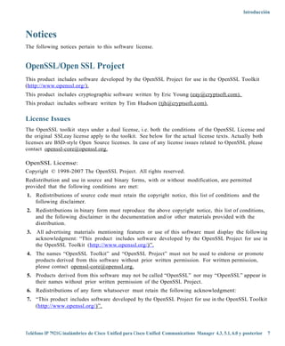 Introducción



Notices
The following notices pertain to this software license.


OpenSSL/Open SSL Project
This product includes software developed by the OpenSSL Project for use in the OpenSSL Toolkit
(http://www.openssl .org/).
This product includes cryptographic software written by Eric Young (eay @cry ptsoft.com).
This product includes software written by Tim Hudson (tjh @cryptsoft.com).

License Issues
The OpenSSL toolkit stays under a dual license, i.e. both the conditions of the OpenSSL License and
the original SSLeay license apply to the toolkit. See below for the actual license texts. Actually both
licenses are BSD-style Open Source licenses. In case of any license issues related to OpenSSL please
contact openssl-core@ openssl.org.

OpenSSL License:
Copyright © 1998-2007 The OpenSSL Project. All rights reserved.
Redistribution and use in source and binary forms, with or without modification, are permitted
provided that the following conditions are met:
1. Redistributions of source code must retain the copyright notice, this list of conditions and the
   following disclaimer.
2. Redistributions in binary form must reproduce the above copyright notice, this list of conditions,
   and the following disclaimer in the documentation and/or other materials provided with the
   distribution.
3.    All advertising materials mentioning features or use of this software must display the following
     acknowledgment: “This product includes software developed by the OpenSSL Project for use in
     the OpenSSL Toolkit (http://ww w.openssl.org/)”.
4. The names “OpenSSL Toolkit” and “OpenSSL Project” must not be used to endorse or promote
   products derived from this software without prior written permission. For written permission,
   please contact openssl-core@openssl.org.
5. Products derived from this software may not be called “OpenSSL” nor may “OpenSSL” appear in
   their names without prior written permission of the OpenSSL Project.
6. Redistributions of any form whatsoever must retain the following acknowledgment:
7. “This product includes software developed by the OpenSSL Project for use in the OpenSSL Toolkit
   (http://www.openssl .org/)”.




Teléfono IP 7921G inalámbrico de Cisco Unified para Cisco Unified Communications Manager 4.3, 5.1, 6.0 y posterior 7
 