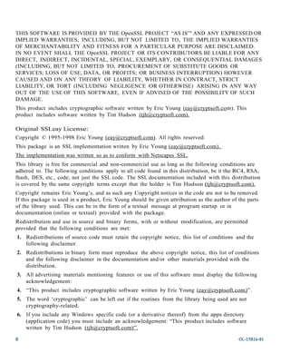 THIS SOFTWARE IS PROVIDED BY THE OpenSSL PROJECT “AS IS”' AND ANY EXPRESSED OR
IMPLIED WARRANTIES, INCLUDING, BUT NOT LIMITED TO, THE IMPLIED WARRANTIES
OF MERCHANTABILITY AND FITNESS FOR A PARTICULAR PURPOSE ARE DISCLAIMED.
IN NO EVENT SHALL THE OpenSSL PROJECT OR ITS CONTRIBUTORS BE LIABLE FOR ANY
DIRECT, INDIRECT, INCIDENTAL, SPECIAL, EXEMPLARY, OR CONSEQUENTIAL DAMAGES
(INCLUDING, BUT NOT LIMITED TO, PROCUREMENT OF SUBSTITUTE GOODS OR
SERVICES; LOSS OF USE, DATA, OR PROFITS; OR BUSINESS INTERRUPTION) HOWEVER
CAUSED AND ON ANY THEORY OF LIABILITY, WHETHER IN CONTRACT, STRICT
LIABILITY, OR TORT (INCLUDING NEGLIGENCE OR OTHERWISE) ARISING IN ANY WAY
OUT OF THE USE OF THIS SOFTWARE, EVEN IF ADVISED OF THE POSSIBILITY OF SUCH
DAMAGE.
This product includes cryptographic software written by Eric Young (eay@cryptsoft.com). This
product includes software written by Tim Hudson (tjh@cryptsoft. com).

Original SSLeay License:
Copyright © 1995-1998 Eric Young (eay@cryptsoft.com). All rights reserved.
This package is an SSL implementation written by Eric Young (eay@cryptsoft.com).
The implementation was writte n so as to conform with Netscapes SSL.
This library is free for commercial and non-commercial use as long as the following conditions are
adhered to. The following conditions apply to all code found in this distribution, be it the RC4, RSA,
lhash, DES, etc., code; not just the SSL code. The SSL documentation included with this distribution
is covered by the same copyright terms except that the holder is Tim Hudson (tjh@cryptsoft.com).
Copyright remains Eric Young’s, and as such any Copyright notices in the code are not to be removed.
If this package is used in a product, Eric Young should be given attribution as the author of the parts
of the library used. This can be in the form of a textual message at program startup or in
documentation (online or textual) provided with the package.
Redistribution and use in source and binary forms, with or without modification, are permitted
provided that the following conditions are met:
1. Redistributions of source code must retain the copyright notice, this list of conditions and the
   following disclaimer.
2. Redistributions in binary form must reproduce the above copyright notice, this list of conditions
   and the following disclaimer in the documentation and/or other materials provided with the
   distribution.
3. All advertising materials mentioning features or use of this software must display the following
   acknowledgement:
4. “This product includes cryptographic software written by Eric Young (eay @cryptsoft.com)”.
5. The word ‘cryptographic’ can be left out if the routines from the library being used are not
   cryptography-related.
6. If you include any Windows specific code (or a derivative thereof) from the apps directory
   (application code) you must include an acknowledgement: “This product includes software
   written by Tim Hudson (tjh@cryptsoft.com)”.

8                                                                                             OL-15816-01
 