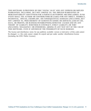 Introducción



THIS SOFTWARE IS PROVIDED BY ERIC YOUNG “AS IS” AND ANY EXPRESS OR IMPLIED
WARRANTIES, INCLUDING, BUT NOT LIMITED TO, THE IMPLIED WARRANTIES OF
MERCHANTABILITY AND FITNESS FOR A PARTICULAR PURPOSE ARE DISCLAIMED. IN NO
EVENT SHALL THE AUTHOR OR CONTRIBUTORS BE LIABLE FOR ANY DIRECT, INDIRECT,
INCIDENTAL, SPECIAL, EXEMPLARY, OR CONSEQUENTIAL DAMAGES (INCLUDING, BUT
NOT LIMITED TO, PROCUREMENT OF SUBSTITUTE GOODS OR SERVICES; LOSS OF USE,
DATA, OR PROFITS; OR BUSINESS INTERRUPTION) HOWEVER CAUSED AND ON ANY
THEORY OF LIABILITY, WHETHER IN CONTRACT, STRICT LIABILITY, OR TORT
(INCLUDING NEGLIGENCE OR OTHERWISE) ARISING IN ANY WAY OUT OF THE USE OF
THIS SOFTWARE, EVEN IF ADVISED OF THE POSSIBILITY OF SUCH DAMAGE.
The license and distribution terms for any publicly available version or derivative of this code cannot
be changed. i.e. this code cannot simply be copied and put under another distribution license
[including the GNU Public License].




Teléfono IP 7921G inalámbrico de Cisco Unified para Cisco Unified Communications Manager 4.3, 5.1, 6.0 y posterior 9
 