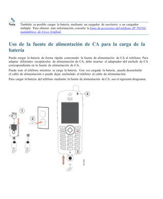 Nota    También es posible cargar la batería mediante un cargador de escritorio o un cargador
        múltiple. Para obtener más información, consulte la Guía de ac ce sorios del teléfon o IP 7921G
        inalámbrico de Cisc o Unified.



Uso de la fuente de alimentación de CA para la carga de la
batería
Puede cargar la batería de forma rápida conectando la fuente de alimentación de CA al teléfono. Para
adaptar diferentes receptáculos de alimentación de CA, debe insertar el adaptador del enchufe de CA
correspondiente en la fuente de alimentación de CA.
Puede usar el teléfono mientras se carga la batería. Una vez cargada la batería, puede desenchufar
el cable de alimentación o puede dejar enchufado el teléfono al cable de alimentación.
Para cargar la batería del teléfono mediante la fuente de alimentación de CA, use el siguiente diagrama:
 