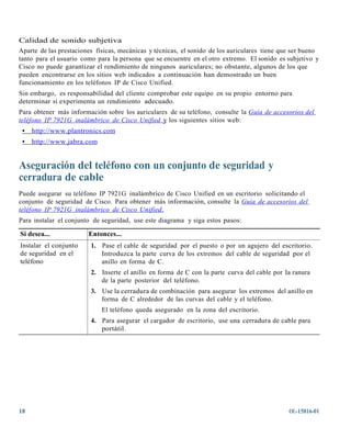 Calidad de sonido subjetiva
Aparte de las prestaciones físicas, mecánicas y técnicas, el sonido de los auriculares tiene que ser bueno
tanto para el usuario como para la persona que se encuentre en el otro extremo. El sonido es subjetivo y
Cisco no puede garantizar el rendimiento de ningunos auriculares; no obstante, algunos de los que
pueden encontrarse en los sitios web indicados a continuación han demostrado un buen
funcionamiento en los teléfonos IP de Cisco Unified.
Sin embargo, es responsabilidad del cliente comprobar este equipo en su propio entorno para
determinar si experimenta un rendimiento adecuado.
Para obtener más información sobre los auriculares de su teléfono, consulte la Guía de a ccesorios del
teléf ono IP 7921G inalámbric o de Cisc o Unified y los siguientes sitios web:
 •   http://ww w.plantronics.com
 •   http://ww w.jabra. com


Aseguración del teléfono con un conjunto de seguridad y
cerradura de cable
Puede asegurar su teléfono IP 7921G inalámbrico de Cisco Unified en un escritorio solicitando el
conjunto de seguridad de Cisco. Para obtener más información, consulte la Guía de accesorios del
teléf ono IP 7921G inalámbric o de Cisc o Unified.
Para instalar el conjunto de seguridad, use este diagrama y siga estos pasos:

Si desea...             Entonces...
Instalar el conjunto     1. Pase el cable de seguridad por el puesto o por un agujero del escritorio.
de seguridad en el          Introduzca la parte curva de los extremos del cable de seguridad por el
teléfono                    anillo en forma de C.
                         2. Inserte el anillo en forma de C con la parte curva del cable por la ranura
                            de la parte posterior del teléfono.
                         3. Use la cerradura de combinación para asegurar los extremos del anillo en
                            forma de C alrededor de las curvas del cable y el teléfono.
                              El teléfono queda asegurado en la zona del escritorio.
                         4. Para asegurar el cargador de escritorio, use una cerradura de cable para
                            portátil.




18                                                                                             OL-15816-01
 