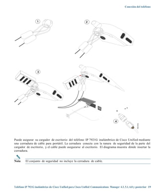 Conexión del teléfono




                   1                                         2




                   3




                                                                                      4




                                                                                                         181319
Puede asegurar su cargador de escritorio del teléfono IP 7921G inalámbrico de Cisco Unified mediante
una cerradura de cable para portátil. La cerradura conecta con la ranura de seguridad de la parte del
cargador de escritorio, y el cable puede asegurarse al escritorio. El diagrama muestra dónde insertar la
cerradura.


Nota     El conjunto de seguridad no incluye la cerradura de cable.




Teléfono IP 7921G inalámbrico de Cisco Unified para Cisco Unified Communications Manager 4.3, 5.1, 6.0 y posterior 19
 