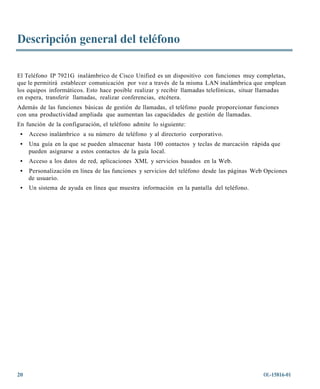 Descripción general del teléfono

El Teléfono IP 7921G inalámbrico de Cisco Unified es un dispositivo con funciones muy completas,
que le permitirá establecer comunicación por voz a través de la misma LAN inalámbrica que emplean
los equipos informáticos. Esto hace posible realizar y recibir llamadas telefónicas, situar llamadas
en espera, transferir llamadas, realizar conferencias, etcétera.
Además de las funciones básicas de gestión de llamadas, el teléfono puede proporcionar funciones
con una productividad ampliada que aumentan las capacidades de gestión de llamadas.
En función de la configuración, el teléfono admite lo siguiente:
 •   Acceso inalámbrico a su número de teléfono y al directorio corporativo.
 •   Una guía en la que se pueden almacenar hasta 100 contactos y teclas de marcación rápida que
     pueden asignarse a estos contactos de la guía local.
 •   Acceso a los datos de red, aplicaciones XML y servicios basados en la Web.
 •   Personalización en línea de las funciones y servicios del teléfono desde las páginas Web Opciones
     de usuario.
 •   Un sistema de ayuda en línea que muestra información en la pantalla del teléfono.




20                                                                                           OL-15816-01
 