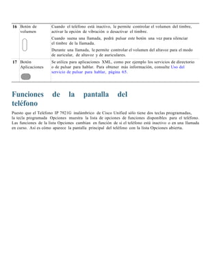 16 Botón de          Cuando el teléfono está inactivo, le permite controlar el volumen del timbre,
   volumen           activar la opción de vibración o desactivar el timbre.
                     Cuando suena una llamada, podrá pulsar este botón una vez para silenciar
                     el timbre de la llamada.
                     Durante una llamada, le permite controlar el volumen del altavoz para el modo
                     de auricular, de altavoz y de auriculares.
17 Botón             Se utiliza para aplicaciones XML, como por ejemplo los servicios de directorio
   Aplicaciones      o de pulsar para hablar. Para obtener más información, consulte Uso del
                     servicio de pulsar para hablar, página 65.




Funciones             de       la      pantalla          del
teléfono
Puesto que el Teléfono IP 7921G inalámbrico de Cisco Unified sólo tiene dos teclas programadas,
la tecla programada Opciones muestra la lista de opciones de funciones disponibles para el teléfono.
Las funciones de la lista Opciones cambian en función de si el teléfono está inactivo o en una llamada
en curso. Así es cómo aparece la pantalla principal del teléfono con la lista Opciones abierta.
 