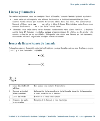 Descripción general del teléfono



Líneas y llamadas
Para evitar confusiones entre los conceptos líneas y llamadas, consulte las descripciones siguientes:
 •   Líneas: cada una corresponde a un número de directorio o de intercomunicación que otros
     usuarios pueden utilizar para llamarle. El teléfono admite hasta seis líneas. Para consultar sus
     líneas de teléfono, pulse             para abrir la Vista de líneas. Dispondrá de tantas líneas como
     números de directorio       en la lista de la Vista de líneas.
 •    Llamadas: cada línea admite varias llamadas, normalmente hasta cuatro llamadas. El teléfono
     admite hasta 24 llamadas conectadas, aunque el administrador del teléfono podrá ajustar este
     número en función de sus necesidades. Sólo puede estar activa una llamada en cada momento;
     las llamadas restantes se pondrán en espera automáticamente.


Iconos de línea e iconos de llamada
Así es cómo aparece la pantalla principal del teléfono con dos llamadas activas, una de ellas en espera
(23827) y la otra conectada (3956933).

                                            1



                                            2




 3
     4

1    Línea de estado del          Los iconos y su número de directorio
     teléfono
2    Área de actividad            Información de la procedencia de la llamada, duración de la conexión
     de las llamadas              e icono de estado de la llamada
3    Línea de estado              Estado de la línea seleccionada
4    Etiquetas de teclas          Función de la llamada y lista Opciones
     programadas




Teléfono IP 7921G inalámbrico de Cisco Unified para Cisco Unified Communications Manager 4.3, 5.1, 6.0 y posterior 29
 