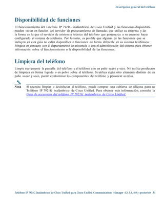 Descripción general del teléfono



Disponibilidad de funciones
El funcionamiento del Teléfono IP 7921G inalámbrico de Cisco Unified y las funciones disponibles
pueden variar en función del servidor de procesamiento de llamadas que utilice su empresa y de
la forma en la que el servicio de asistencia técnica del teléfono que pertenezca a su empresa haya
configurado el sistema de telefonía. Por lo tanto, es posible que algunas de las funciones que se
incluyen en esta guía no estén disponibles o funcionen de forma diferente en su sistema telefónico.
Póngase en contacto con el departamento de asistencia o con el administrador del sistema para obtener
información sobre el funcionamiento o la disponibilidad de las funciones.



Limpieza del teléfono
Limpie suavemente la pantalla del teléfono y el teléfono con un paño suave y seco. No utilice productos
de limpieza en forma líquida o en polvo sobre el teléfono. Si utiliza algún otro elemento distinto de un
paño suave y seco, puede contaminar los componentes del teléfono y provocar averías.


Nota     Si necesita limpiar o desinfectar el teléfono, puede comprar una cubierta de silicona para su
         Teléfono IP 7921G inalámbrico de Cisco Unified. Para obtener más información, consulte la
         Guía de accesorios del teléfon o IP 7921G inalámbric o de Cisc o Unified.




Teléfono IP 7921G inalámbrico de Cisco Unified para Cisco Unified Communications Manager 4.3, 5.1, 6.0 y posterior 31
 