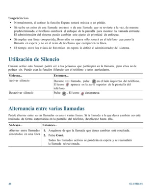 Sugerencias
 • Normalmente, al activar la función Espera sonará música o un pitido.
 •   Si recibe un aviso de una llamada entrante o de una llamada que se revierte a la vez, de manera
     predeterminada, el teléfono cambiará el enfoque de la pantalla para mostrar la llamada entrante.
     El administrador del sistema puede cambiar este ajuste de prioridad de enfoque.
 •   Si emplea una línea compartida, Reversión en espera sólo sonará en el teléfono que puso la
     llamada en espera y no en el resto de teléfonos que comparten la línea.
 •   El tiempo entre los avisos de Reversión en espera lo define el administrador del sistema.



Utilización de Silencio
Cuando active esta función podrá oír a las personas que participan en la llamada, pero ellos no le
podrán oír. Puede usar la función Silencio con el teléfono o unos auriculares.

Si desea...                         Entonces...
Activar silencio                    Durante una llamada, pulse       en el lado izquierdo del teléfono.
                                    El icono     aparece en la parte superior de la pantalla del
                                    teléfono.
Desactivar silencio                 Pulse     . El icono   desaparece.




Alternancia entre varias llamadas
Puede alternar entre varias llamadas en una o varias líneas. Si la llamada a la que desea cambiar no está
resaltada de forma automática en la pantalla del teléfono, desplácese hasta ella.

Si desea...               Entonces...
Alternar entre llamadas    1. Asegúrese de que la llamada que desea cambiar esté resaltada.
conectadas en una línea    2. Pulse Cont.
                               Todas las llamadas activas se pondrán en espera y se reanudará
                               la llamada seleccionada.




40                                                                                              OL-15816-01
 