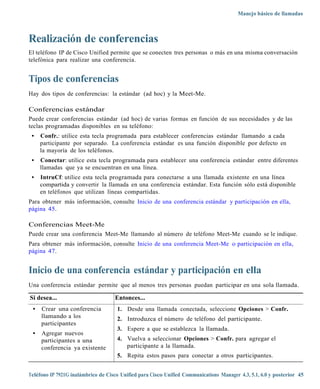 Manejo básico de llamadas



Realización de conferencias
El teléfono IP de Cisco Unified permite que se conecten tres personas o más en una misma conversación
telefónica para realizar una conferencia.


Tipos de conferencias
Hay dos tipos de conferencias: la estándar (ad hoc) y la Meet-Me.

Conferencias estándar
Puede crear conferencias estándar (ad hoc) de varias formas en función de sus necesidades y de las
teclas programadas disponibles en su teléfono:
 •   Confr.: utilice esta tecla programada para establecer conferencias estándar llamando a cada
     participante por separado. La conferencia estándar es una función disponible por defecto en
     la mayoría de los teléfonos.
 •   Conectar: utilice esta tecla programada para establecer una conferencia estándar entre diferentes
     llamadas que ya se encuentran en una línea.
 •   IntruCf: utilice esta tecla programada para conectarse a una llamada existente en una línea
     compartida y convertir la llamada en una conferencia estándar. Esta función sólo está disponible
     en teléfonos que utilizan líneas compartidas.
Para obtener más información, consulte Inicio de una conferencia estándar y participación en ella,
página 45.

Conferencias Meet-Me
Puede crear una conferencia Meet-Me llamando al número de teléfono Meet-Me cuando se le indique.
Para obtener más información, consulte Inicio de una conferencia Meet-Me o participación en ella,
página 47.


Inicio de una conferencia estándar y participación en ella
Una conferencia estándar permite que al menos tres personas puedan participar en una sola llamada.

Si desea...                         Entonces...
 •   Crear una conferencia           1. Desde una llamada conectada, seleccione Opciones > Confr.
     llamando a los                  2. Introduzca el número de teléfono del participante.
     participantes
                                     3. Espere a que se establezca la llamada.
 •   Agregar nuevos
     participantes a una             4. Vuelva a seleccionar Opciones > Confr. para agregar el
     conferencia ya existente           participante a la llamada.
                                     5. Repita estos pasos para conectar a otros participantes.


Teléfono IP 7921G inalámbrico de Cisco Unified para Cisco Unified Communications Manager 4.3, 5.1, 6.0 y posterior 45
 