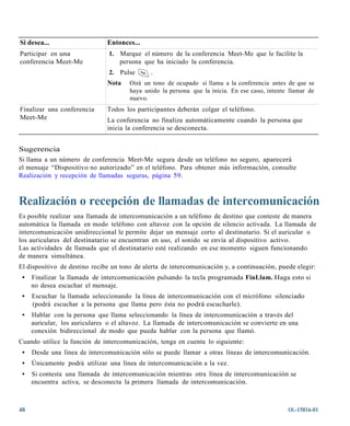Si desea...                    Entonces...
Participar en una              1. Marque el número de la conferencia Meet-Me que le facilite la
conferencia Meet-Me               persona que ha iniciado la conferencia.
                               2. Pulse       .
                               Nota   Oirá un tono de ocupado si llama a la conferencia antes de que se
                                      haya unido la persona que la inicia. En ese caso, intente llamar de
                                      nuevo.
Finalizar una conferencia      Todos los participantes deberán colgar el teléfono.
Meet-Me                        La conferencia no finaliza automáticamente cuando la persona que
                               inicia la conferencia se desconecta.


Sugerencia
Si llama a un número de conferencia Meet-Me segura desde un teléfono no seguro, aparecerá
el mensaje “Dispositivo no autorizado” en el teléfono. Para obtener más información, consulte
Realización y recepción de llamadas seguras, página 59.



Realización o recepción de llamadas de intercomunicación
Es posible realizar una llamada de intercomunicación a un teléfono de destino que conteste de manera
automática la llamada en modo teléfono con altavoz con la opción de silencio activada. La llamada de
intercomunicación unidireccional le permite dejar un mensaje corto al destinatario. Si el auricular o
los auriculares del destinatario se encuentran en uso, el sonido se envía al dispositivo activo.
Las actividades de llamada que el destinatario esté realizando en ese momento siguen funcionando
de manera simultánea.
El dispositivo de destino recibe un tono de alerta de intercomunicación y, a continuación, puede elegir:
 •   Finalizar la llamada de intercomunicación pulsando la tecla programada FinLlam. Haga esto si
     no desea escuchar el mensaje.
 •   Escuchar la llamada seleccionando la línea de intercomunicación con el micrófono silenciado
     (podrá escuchar a la persona que llama pero ésta no podrá escucharle).
 •   Hablar con la persona que llama seleccionando la línea de intercomunicación a través del
     auricular, los auriculares o el altavoz. La llamada de intercomunicación se convierte en una
     conexión bidireccional de modo que pueda hablar con la persona que llamó.
Cuando utilice la función de intercomunicación, tenga en cuenta lo siguiente:
 •   Desde una línea de intercomunicación sólo se puede llamar a otras líneas de intercomunicación.
 •   Únicamente podrá utilizar una línea de intercomunicación a la vez.
 •   Si contesta una llamada de intercomunicación mientras otra línea de intercomunicación se
     encuentra activa, se desconecta la primera llamada de intercomunicación.



48                                                                                             OL-15816-01
 