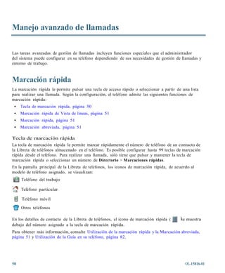 Manejo avanzado de llamadas

Las tareas avanzadas de gestión de llamadas incluyen funciones especiales que el administrador
del sistema puede configurar en su teléfono dependiendo de sus necesidades de gestión de llamadas y
entorno de trabajo.



Marcación rápida
La marcación rápida le permite pulsar una tecla de acceso rápido o seleccionar a partir de una lista
para realizar una llamada. Según la configuración, el teléfono admite las siguientes funciones de
marcación rápida:
 •   Tecla de marcación rápida, página 50
 •   Marcación rápida de Vista de líneas, página 51
 •   Marcación rápida, página 51
 •   Marcación abreviada, página 51

Tecla de marcación rápida
La tecla de marcación rápida le permite marcar rápidamente el número de teléfono de un contacto de
la Libreta de teléfonos almacenado en el teléfono. Es posible configurar hasta 99 teclas de marcación
rápida desde el teléfono. Para realizar una llamada, sólo tiene que pulsar y mantener la tecla de
marcación rápida o seleccionar un número de Directorio > Marcaciones rápidas.
En la pantalla principal de la Libreta de teléfonos, los iconos de marcación rápida, de acuerdo al
modelo de teléfono asignado, se visualizan:
     Teléfono del trabajo

     Teléfono particular

     Teléfono móvil

     Otros teléfonos

En los detalles de contacto de la Libreta de teléfonos, el icono de marcación rápida (    )se muestra
debajo del número asignado a la tecla de marcación rápida.
Para obtener más información, consulte Utilización de la marcación rápida y la Marcación abreviada,
página 51 y Utilización de la Guía en su teléfono, página 82.




50                                                                                           OL-15816-01
 