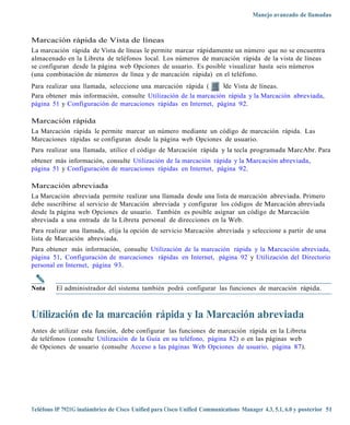 Manejo avanzado de llamadas



Marcación rápida de Vista de líneas
La marcación rápida de Vista de líneas le permite marcar rápidamente un número que no se encuentra
almacenado en la Libreta de teléfonos local. Los números de marcación rápida de la vista de líneas
se configuran desde la página web Opciones de usuario. Es posible visualizar hasta seis números
(una combinación de números de línea y de marcación rápida) en el teléfono.
Para realizar una llamada, seleccione una marcación rápida (     )de Vista de líneas.
Para obtener más información, consulte Utilización de la marcación rápida y la Marcación abreviada,
página 51 y Configuración de marcaciones rápidas en Internet, página 92.

Marcación rápida
La Marcación rápida le permite marcar un número mediante un código de marcación rápida. Las
Marcaciones rápidas se configuran desde la página web Opciones de usuario.
Para realizar una llamada, utilice el código de Marcación rápida y la tecla programada MarcAbr. Para
obtener más información, consulte Utilización de la marcación rápida y la Marcación abreviada,
página 51 y Configuración de marcaciones rápidas en Internet, página 92.

Marcación abreviada
La Marcación abreviada permite realizar una llamada desde una lista de marcación abreviada. Primero
debe suscribirse al servicio de Marcación abreviada y configurar los códigos de Marcación abreviada
desde la página web Opciones de usuario. También es posible asignar un código de Marcación
abreviada a una entrada de la Libreta personal de direcciones en la Web.
Para realizar una llamada, elija la opción de servicio Marcación abreviada y seleccione a partir de una
lista de Marcación abreviada.
Para obtener más información, consulte Utilización de la marcación rápida y la Marcación abreviada,
página 51, Configuración de marcaciones rápidas en Internet, página 92 y Utilización del Directorio
personal en Internet, página 93.


Nota     El administrador del sistema también podrá configurar las funciones de marcación rápida.



Utilización de la marcación rápida y la Marcación abreviada
Antes de utilizar esta función, debe configurar las funciones de marcación rápida en la Libreta
de teléfonos (consulte Utilización de la Guía en su teléfono, página 82) o en las páginas web
de Opciones de usuario (consulte Acceso a las páginas Web Opciones de usuario, página 87).




Teléfono IP 7921G inalámbrico de Cisco Unified para Cisco Unified Communications Manager 4.3, 5.1, 6.0 y posterior 51
 