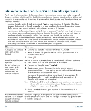 Almacenamiento y recuperación de llamadas aparcadas
Puede recurrir al aparcamiento de llamadas si desea almacenar una llamada para poder recuperarla
desde otro teléfono del sistema Cisco Unified Communications Manager (por ejemplo, un teléfono del
escritorio de un compañero o de una sala de conferencias). Puede aparcar una llamada mediante los
siguientes métodos:
 •   Aparcar llamada: utilice la tecla programada Aparcar para almacenar la llamada. El teléfono
     muestra el número de la llamada aparcada en el lugar en el que el sistema almacenó su llamada.
     Debe registrar este número y después utilizarlo para recuperar la llamada.
 •   Aparcamiento de llamadas dirigidas: utilice la tecla programada Transferir para dirigir la llamada
     a un número determinado de aparcamiento de llamadas disponible que haya marcado o para el
     que haya utilizado la marcación rápida. Para recuperar una llamada de un número de
     aparcamiento de llamadas dirigidas, marque el prefijo de recuperación de aparcamiento y, a
     continuación, marque de forma normal o rápida el mismo número de aparcamiento de llamadas
     dirigidas. Puede utilizar una marcación rápida como número de aparcamiento de llamadas
     dirigidas y controlar si este número se encuentra ocupado o disponible.

Si desea...                Entonces...
Almacenar una llamada      1. Durante una llamada, seleccione Opciones > Aparcar.
activa con Aparcar         2. Anote el número de aparcamiento de llamada que se muestra en la
llamada                       pantalla del teléfono.
                           3. Pulse      .
Recuperar una llamada      Marque el número de aparcamiento de llamada desde cualquier teléfono IP
aparcada                   de Cisco Unified de la red para conectarse a la llamada.
Dirigir y almacenar        1. Durante una llamada, pulse Transferir.
una llamada activa         2. Seleccione un número de marcación rápida con un icono de
en un número de               aparcamiento libre     para realizar una marcación rápida del número
aparcamiento de               de aparcamiento de llamadas dirigidas.
llamadas dirigidas
                               Un número de marcación rápida con el icono de aparcamiento de
                               llamada ocupado       indica que el número de aparcamiento de
                               llamadas dirigidas no está disponible.
                           Nota   Si la función BLF no está configurada para los números de marcación
                                  rápida, el icono no indicará si el número de aparcamiento de llamadas
                                  dirigidas se encuentra o no disponible.

                           3. Pulse Transferir de nuevo para concluir el almacenamiento de la
                              llamada.
Recuperar una llamada      Introduzca el prefijo de recuperación de aparcamiento desde cualquier
aparcada de un número      teléfono IP de Cisco Unified de la red y marque el número de aparcamiento
de aparcamiento de         de llamadas dirigidas.
llamadas dirigidas


54                                                                                            OL-15816-01
 