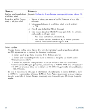 Si desea...                   Entonces...
Realizar una llamada desde    Consulte Realización de una llamada: opciones adicionales, página 34.
el teléfono móvil
Desactivar Mobile Connect      1. Marque el número de acceso a Mobile Voice que le haya sido
desde el teléfono móvil           asignado.
                               2. Introduzca el número de su teléfono móvil (si se le solicita)
                                  y el PIN.
                               3. Pulse 3 para deshabilitar Mobile Connect.
                               4. Elija si desea desactivar Mobile Connect para todos los teléfonos
                                  configurados o sólo para uno:
                                    –   Para todos los teléfonos, introduzca 2.
                                    –   Para un sólo teléfono, introduzca 1 y el número que desee
                                        eliminar como destino remoto seguido de #.


Sugerencias
 • Cuando llame a Mobile Voice Access, debe introducir el número desde el que llama además
   del PIN, en caso de que se cumplan las siguientes condiciones:
      –   El número desde el que llama no es uno de los destinos remotos.
      –   El número está bloqueado por usted o por la empresa de transporte (se muestra como
          “Número desconocido”).
      –   El número no posee una correspondencia exacta en la base de datos de Cisco Unified
          Communications Manager; por ejemplo, si su número es 510-666-9999, pero aparece como
          666-9999 en la base de datos, o si su número es 408-999-6666, pero se ha introducido como
          1-408-999-6666.
 •   En caso de equivocarse al introducir la información solicitada (como el número de teléfono móvil
     o el PIN) tres veces seguidas, la llamada de Mobile Voice Access se desconecta y queda bloqueado
     durante un periodo de tiempo. Póngase en contacto con el administrador del sistema si necesita
     ayuda.




64                                                                                           OL-15816-01
 