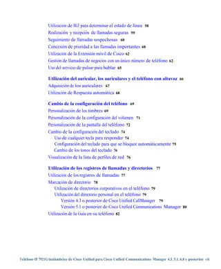 Utilización de BLF para determinar el estado de línea 58
                 Realización y recepción de llamadas seguras 59
                 Seguimiento de llamadas sospechosas 60
                 Concesión de prioridad a las llamadas importantes 60
                 Utilización de la Extensión móvil de Cisco 62
                 Gestión de llamadas de negocios con un único número de teléfono 62
                 Uso del servicio de pulsar para hablar 65

                 Utilización del auricular, los auriculares y el teléfono con altavoz 66
                 Adquisición de los auriculares 67
                 Utilización de Respuesta automática 68

                 Cambio de la configuración del teléfono 69
                 Personalización de los timbres 69
                 Personalización de la configuración del volumen 71
                 Personalización de la pantalla del teléfono 72
                 Cambio de la configuración del teclado 74
                    Uso de cualquier tecla para responder 74
                    Configuración del teclado para que se bloquee automáticamente 75
                    Cambio de los tonos del teclado 76
                 Visualización de la lista de perfiles de red 76

                 Utilización de los registros de llamadas y directorios 77
                 Utilización de los registros de llamadas 77
                 Marcación de directorio 78
                     Utilización de directorios corporativos en el teléfono 79
                     Utilización del directorio personal en el teléfono 79
                         Versión 4.3 o posterior de Cisco Unified CallManager 79
                         Versión 5.1 o posterior de Cisco Unified Communications Manager 80
                 Utilización de la Guía en su teléfono 82




Teléfono IP 7921G inalámbrico de Cisco Unified para Cisco Unified Communications Manager 4.3, 5.1, 6.0 y posterior vii
 