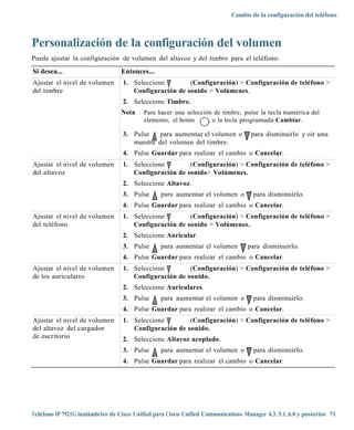Cambio de la configuración del teléfono



Personalización de la configuración del volumen
Puede ajustar la configuración de volumen del altavoz y del timbre para el teléfono.
Si desea...                       Entonces...
Ajustar el nivel de volumen        1. Seleccione        (Configuración) > Configuración de teléfono >
del timbre                            Configuración de sonido > Volúmenes.
                                   2. Seleccione Timbre.
                                  Nota     Para hacer una selección de timbre, pulse la tecla numérica del
                                           elemento, el botón     , o la tecla programada Cambiar.

                                   3. Pulse    para aumentar el volumen o           para disminuirlo y oír una
                                      muestra del volumen del timbre.
                                   4. Pulse Guardar para realizar el cambio o Cancelar.
Ajustar el nivel de volumen        1. Seleccione        (Configuración) > Configuración de teléfono >
del altavoz                           Configuración de sonido> Volúmenes.
                                   2. Seleccione Altavoz.
                                   3. Pulse      para aumentar el volumen o          para disminuirlo.
                                   4. Pulse Guardar para realizar el cambio o Cancelar.
Ajustar el nivel de volumen        1. Seleccione        (Configuración) > Configuración de teléfono >
del teléfono                          Configuración de sonido > Volúmenes.
                                   2. Seleccione Auricular.
                                   3. Pulse      para aumentar el volumen          para disminuirlo.
                                   4. Pulse Guardar para realizar el cambio o Cancelar.
Ajustar el nivel de volumen        1. Seleccione        (Configuración) > Configuración de teléfono >
de los auriculares                    Configuración de sonido.
                                   2. Seleccione Auriculares.
                                   3. Pulse      para aumentar el volumen o          para disminuirlo.
                                   4. Pulse Guardar para realizar el cambio o Cancelar.
Ajustar el nivel de volumen        1. Seleccione        (Configuración) > Configuración de teléfono >
del altavoz del cargador              Configuración de sonido.
de escritorio                      2. Seleccione Altavoz acoplado.
                                   3. Pulse      para aumentar el volumen o          para disminuirlo.
                                   4. Pulse Guardar para realizar el cambio o Cancelar.




Teléfono IP 7921G inalámbrico de Cisco Unified para Cisco Unified Communications Manager 4.3, 5.1, 6.0 y posterior 71
 