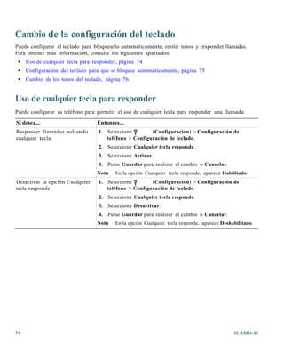 Cambio de la configuración del teclado
Puede configurar el teclado para bloquearlo automáticamente, emitir tonos y responder llamadas.
Para obtener más información, consulte los siguientes apartados:
 •   Uso de cualquier tecla para responder, página 74
 •   Configuración del teclado para que se bloquee automáticamente, página 75
 •   Cambio de los tonos del teclado, página 76


Uso de cualquier tecla para responder
Puede configurar su teléfono para permitir el uso de cualquier tecla para responder una llamada.
Si desea...                       Entonces...
Responder llamadas pulsando        1. Seleccione        (Configuración) > Configuración de
cualquier tecla                       teléfono > Configuración de teclado.
                                   2. Seleccione Cualquier tecla responde.
                                   3. Seleccione Activar.
                                   4. Pulse Guardar para realizar el cambio o Cancelar.
                                  Nota   En la opción Cualquier tecla responde, aparece Habilitado.
Desactivar la opción Cualquier     1. Seleccione        (Configuración) > Configuración de
tecla responde                        teléfono > Configuración de teclado.
                                   2. Seleccione Cualquier tecla responde.
                                   3. Seleccione Desactivar.
                                   4. Pulse Guardar para realizar el cambio o Cancelar.
                                  Nota   En la opción Cualquier tecla responde, aparece Deshabilitado.




74                                                                                           OL-15816-01
 