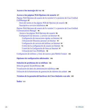 Acceso a los mensajes de voz 86

       Acceso a las páginas Web Opciones de usuario 87
       Páginas Web Opciones de usuario de la versión 4.3 o posterior de Cisco Unified
       CallManager 87
          Inicio de sesión en las páginas Web de Opciones de usuario 88
          Suscripción a servicios telefónicos 88
       Páginas Web Opciones de usuario de la versión 5.1 o posterior de Cisco Unified
       Communications Manager 90
          Acceso a las páginas Web Opciones de usuario 90
          Configuración de funciones y servicios en Internet 91
              Configuración de marcaciones rápidas en Internet 92
              Utilización del Directorio personal en Internet 93
              Configuración de servicios del teléfono en Internet 95
              Control de la configuración de usuario en Internet 96
              Control de la Configuración de línea en Internet 97
              Utilización de Cisco WebDialer 98
       Configuración de teléfonos y listas de accesos para Mobile Connect 101

       Opciones de configuración adicionales 104

       Solución de problemas de su teléfono 106
       Solución general de problemas 106
       Visualización de datos de administración telefónica 108
       Utilización de la herramienta de generación de informes de calidad 108

       Términos de la garantía del hardware de Cisco limitada a un año 109

       Índice 111




viii                                                                              OL-15816-01
 