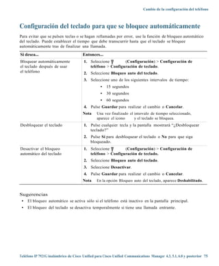 Cambio de la configuración del teléfono



Configuración del teclado para que se bloquee automáticamente
Para evitar que se pulsen teclas o se hagan rellamadas por error, use la función de bloqueo automático
del teclado. Puede establecer el tiempo que debe transcurrir hasta que el teclado se bloquee
automáticamente tras de finalizar una llamada.

Si desea...                            Entonces...
Bloquear automáticamente               1. Seleccione        (Configuración) > Configuración de
el teclado después de usar                teléfono > Configuración de teclado.
el teléfono                            2. Seleccione Bloqueo auto del teclado.
                                       3. Seleccione uno de los siguientes intervalos de tiempo:
                                                  •   15 segundos
                                                  •   30 segundos
                                                  •   60 segundos
                                       4. Pulse Guardar para realizar el cambio o Cancelar.
                                       Nota    Una vez finalizado el intervalo de tiempo seleccionado,
                                               aparece el icono      y el teclado se bloquea.
Desbloquear el teclado                 1. Pulse cualquier tecla y la pantalla mostrará “¿Desbloquear
                                          teclado?”
                                       2. Pulse Sí para desbloquear el teclado o No para que siga
                                          bloqueado.
Desactivar el bloqueo                  1. Seleccione        (Configuración) > Configuración de
automático del teclado                    teléfono > Configuración de teclado.
                                       2. Seleccione Bloqueo auto del teclado.
                                       3. Seleccione Desactivar.
                                       4. Pulse Guardar para realizar el cambio o Cancelar.
                                       Nota    En la opción Bloqueo auto del teclado, aparece Deshabilitado.


Sugerencias
 • El bloqueo automático se activa sólo si el teléfono está inactivo en la pantalla principal.
 •   El bloqueo del teclado se desactiva temporalmente si tiene una llamada entrante.




Teléfono IP 7921G inalámbrico de Cisco Unified para Cisco Unified Communications Manager 4.3, 5.1, 6.0 y posterior 75
 