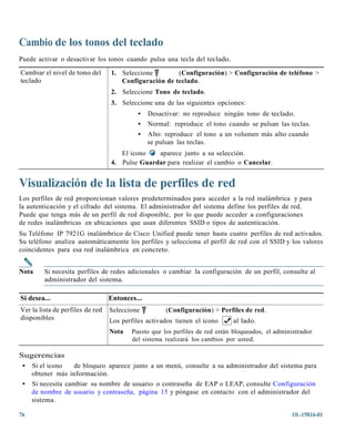 Cambio de los tonos del teclado
Puede activar o desactivar los tonos cuando pulsa una tecla del teclado.

Cambiar el nivel de tono del      1. Seleccione        (Configuración) > Configuración de teléfono >
teclado                              Configuración de teclado.
                                  2. Seleccione Tono de teclado.
                                  3. Seleccione una de las siguientes opciones:
                                            •   Desactivar: no reproduce ningún tono de teclado.
                                            •   Normal: reproduce el tono cuando se pulsan las teclas.
                                            •   Alto: reproduce el tono a un volumen más alto cuando
                                                se pulsan las teclas.
                                     El icono   aparece junto a su selección.
                                  4. Pulse Guardar para realizar el cambio o Cancelar.


Visualización de la lista de perfiles de red
Los perfiles de red proporcionan valores predeterminados para acceder a la red inalámbrica y para
la autenticación y el cifrado del sistema. El administrador del sistema define los perfiles de red.
Puede que tenga más de un perfil de red disponible, por lo que puede acceder a configuraciones
de redes inalámbricas en ubicaciones que usan diferentes SSID o tipos de autenticación.
Su Teléfono IP 7921G inalámbrico de Cisco Unified puede tener hasta cuatro perfiles de red activados.
Su teléfono analiza automáticamente los perfiles y selecciona el perfil de red con el SSID y los valores
coincidentes para esa red inalámbrica en concreto.


Nota     Si necesita perfiles de redes adicionales o cambiar la configuración de un perfil, consulte al
         administrador del sistema.

Si desea...                       Entonces...
Ver la lista de perfiles de red   Seleccione          (Configuración) > Perfiles de red.
disponibles                       Los perfiles activados tienen el icono     al lado.
                                  Nota   Puesto que los perfiles de red están bloqueados, el administrador
                                         del sistema realizará los cambios por usted.

Sugerencias
 • Si el icono    de bloqueo aparece junto a un menú, consulte a su administrador del sistema para
   obtener más información.
 • Si necesita cambiar su nombre de usuario o contraseña de EAP o LEAP, consulte Configuración
   de nombre de usuario y contraseña, página 15 y póngase en contacto con el administrador del
   sistema.

76                                                                                                OL-15816-01
 