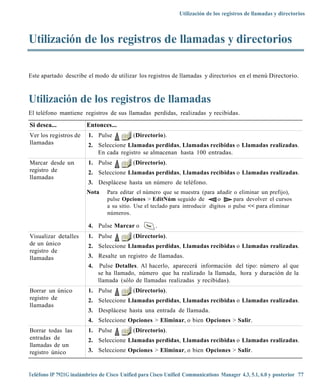 Utilización de los registros de llamadas y directorios



Utilización de los registros de llamadas y directorios

Este apartado describe el modo de utilizar los registros de llamadas y directorios en el menú Directorio.



Utilización de los registros de llamadas
El teléfono mantiene registros de sus llamadas perdidas, realizadas y recibidas.

Si desea...             Entonces...
Ver los registros de     1. Pulse           (Directorio).
llamadas                 2. Seleccione Llamadas perdidas, Llamadas recibidas o Llamadas realizadas.
                            En cada registro se almacenan hasta 100 entradas.
Marcar desde un          1. Pulse           (Directorio).
registro de              2. Seleccione Llamadas perdidas, Llamadas recibidas o Llamadas realizadas.
llamadas
                         3. Desplácese hasta un número de teléfono.
                        Nota     Para editar el número que se muestra (para añadir o eliminar un prefijo),
                                 pulse Opciones > EditNúm seguido de           o      para devolver el cursos
                                 a su sitio. Use el teclado para introducir dígitos o pulse << para eliminar
                                 números.

                         4. Pulse Marcar o           .
Visualizar detalles      1. Pulse           (Directorio).
de un único              2. Seleccione Llamadas perdidas, Llamadas recibidas o Llamadas realizadas.
registro de
llamadas                 3. Resalte un registro de llamadas.
                         4.    Pulse Detalles. Al hacerlo, aparecerá información del tipo: número al que
                              se ha llamado, número que ha realizado la llamada, hora y duración de la
                              llamada (sólo de llamadas realizadas y recibidas).
Borrar un único          1. Pulse           (Directorio).
registro de              2. Seleccione Llamadas perdidas, Llamadas recibidas o Llamadas realizadas.
llamadas
                         3. Desplácese hasta una entrada de llamada.
                         4. Seleccione Opciones > Eliminar, o bien Opciones > Salir.
Borrar todas las         1. Pulse           (Directorio).
entradas de              2. Seleccione Llamadas perdidas, Llamadas recibidas o Llamadas realizadas.
llamadas de un
registro único           3. Seleccione Opciones > Eliminar, o bien Opciones > Salir.



Teléfono IP 7921G inalámbrico de Cisco Unified para Cisco Unified Communications Manager 4.3, 5.1, 6.0 y posterior 77
 