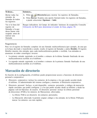 Si desea...           Entonces...
Borrar todas las       1. Pulse         (Directorio) para mostrar los registros de llamadas.
entradas de            2. Pulse Borrar. Si pulsa esta opción borrará todos los registros de llamadas,
llamadas de todos         o puede seleccionar Opciones > Salir.
los registros
Ver si la línea del   Busque indicadores de Campo de indicador luminoso de ocupación. Consulte
registro de           Utilización de BLF para determinar el estado de línea, página 58.
llamadas a la que
desea llamar está
ocupada antes de
realizar una
llamada


Sugerencia
Para ver el registro de llamadas completo de una llamada multiconferencia (por ejemplo, de una que
se le haya desviado o transferido a usted), resalte el registro de llamadas y pulse Detalles. El registro
Detalles muestra dos entradas para cada multiconferencia perdida o recibida. Las entradas se
enumeran en orden cronológico inverso:
 •   La primera entrada registrada es el nombre o número de la última llamada finalizada de una
     multiconferencia recibida en el teléfono.
 •   La segunda entrada registrada es el nombre o número de la primera llamada finalizada de una
     multiconferencia recibida en el teléfono.



Marcación de directorio
En función de la configuración, el teléfono puede proporcionar acceso a funciones de directorio
personal o corporativo:
 •   Directorio corporativo: incluye los contactos de la empresa a los que puede acceder desde
     el teléfono. El administrador del sistema configura y mantiene el Directorio corporativo.
 •   Directorio personal: Incluye, si está disponible, contactos personales y códigos de marcación
     rápida asociados que podrá configurar y a los que podrá acceder desde su teléfono y desde las
     páginas web de Opciones de usuario. El directorio personal incluye la Libreta personal
     de direcciones (PAB) y los números de Marcaciones abreviadas.
      –   La libreta PAB es un directorio de contactos personales.
      –   La Marcación abreviada le permite asignar códigos a las entradas de la libreta PAB para
          marcar los números con más rapidez.




78                                                                                              OL-15816-01
 