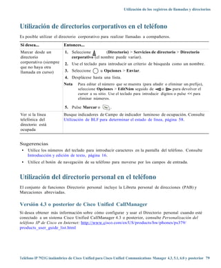 Utilización de los registros de llamadas y directorios



Utilización de directorios corporativos en el teléfono
Es posible utilizar el directorio corporativo para realizar llamadas a compañeros.

Si desea...                Entonces...
Marcar desde un            1. Seleccione        (Directorio) > Servicios de directorio > Directorio
directorio                    corporativo (el nombre puede variar).
corporativo (siempre       2. Use el teclado para introducir un criterio de búsqueda como un nombre.
que no haya otra
llamada en curso)          3. Seleccione         u Opciones > Enviar.
                           4. Desplácese hasta una lista.
                           Nota    Para editar el número que se muestra (para añadir o eliminar un prefijo),
                                   seleccione Opciones > EditNúm seguido de          o      para devolver el
                                   cursor a su sitio. Use el teclado para introducir dígitos o pulse << para
                                   eliminar números.

                           5. Pulse Marcar o           .
Ver si la línea            Busque indicadores de Campo de indicador luminoso de ocupación. Consulte
telefónica del             Utilización de BLF para determinar el estado de línea, página 58.
directorio está
ocupada


Sugerencias
 • Utilice los números del teclado para introducir caracteres en la pantalla del teléfono. Consulte
   Introducción y edición de texto, página 16.
 •   Utilice el botón de navegación de su teléfono para moverse por los campos de entrada.


Utilización del directorio personal en el teléfono
El conjunto de funciones Directorio personal incluye la Libreta personal de direcciones (PAB) y
Marcaciones abreviadas.

Versión 4.3 o posterior de Cisco Unified CallManager
Si desea obtener más información sobre cómo configurar y usar el Directorio personal cuando esté
conectado a un sistema Cisco Unified CallManager 4.3 o posterior, consulte Personalización del
teléfono IP de Cisco en Internet: http://ww w.cisco.com/en/US/products/hw/phones/ps379/
products_user_guide_list.html




Teléfono IP 7921G inalámbrico de Cisco Unified para Cisco Unified Communications Manager 4.3, 5.1, 6.0 y posterior 79
 