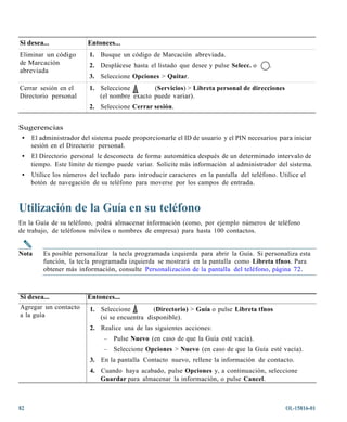 Si desea...              Entonces...
Eliminar un código       1. Busque un código de Marcación abreviada.
de Marcación             2. Desplácese hasta el listado que desee y pulse Selecc. o       .
abreviada
                         3. Seleccione Opciones > Quitar.
Cerrar sesión en el      1. Seleccione        (Servicios) > Libreta personal de direcciones
Directorio personal         (el nombre exacto puede variar).
                         2. Seleccione Cerrar sesión.


Sugerencias
 • El administrador del sistema puede proporcionarle el ID de usuario y el PIN necesarios para iniciar
   sesión en el Directorio personal.
 •   El Directorio personal le desconecta de forma automática después de un determinado intervalo de
     tiempo. Este límite de tiempo puede variar. Solicite más información al administrador del sistema.
 •   Utilice los números del teclado para introducir caracteres en la pantalla del teléfono. Utilice el
     botón de navegación de su teléfono para moverse por los campos de entrada.



Utilización de la Guía en su teléfono
En la Guía de su teléfono, podrá almacenar información (como, por ejemplo números de teléfono
de trabajo, de teléfonos móviles o nombres de empresa) para hasta 100 contactos.


Nota     Es posible personalizar la tecla programada izquierda para abrir la Guía. Si personaliza esta
         función, la tecla programada izquierda se mostrará en la pantalla como Libreta tfnos. Para
         obtener más información, consulte Personalización de la pantalla del teléfono, página 72.



Si desea...              Entonces...
Agregar un contacto       1. Seleccione         (Directorio) > Guía o pulse Libreta tfnos
a la guía                    (si se encuentra disponible).
                          2. Realice una de las siguientes acciones:
                               –   Pulse Nuevo (en caso de que la Guía esté vacía).
                               –   Seleccione Opciones > Nuevo (en caso de que la Guía esté vacía).
                          3. En la pantalla Contacto nuevo, rellene la información de contacto.
                          4. Cuando haya acabado, pulse Opciones y, a continuación, seleccione
                             Guardar para almacenar la información, o pulse Cancel.



82                                                                                             OL-15816-01
 