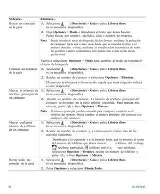 Si desea...             Entonces...
Buscar un contacto      1. Seleccione         (Directorio) > Guía o pulse Libreta tfnos
en la guía                 (si se encuentra disponible).
                        2. Elija Opciones > Modo e introduzca el texto que desea buscar.
                           Puede buscar por nombre, apellidos, alias y nombre de empresa.
                        Nota       Puede introducir texto de búsqueda de dos formas: mediante la pulsación
                                   de cualquier tecla una o más veces hasta que se muestre la letra o el
                                   número deseado, o bien, mediante la visualización automática de todos
                                   los posibles valores coincidentes tras pulsar una o más teclas (texto
                                   predictivo).

                        Vuelva a seleccionar Opciones > Modo para cambiar el modo de introducir
                        el texto de búsqueda.
Eliminar un contacto    1. Seleccione         (Directorio) > Guía o pulse Libreta tfnos
de la guía                 (si se encuentra disponible).
                        2. Resalte un nombre de contacto y seleccione Opciones > Eliminar.
                           El contacto se eliminará y la marcación rápida que tenía asignada volverá
                           a estar disponible.
Marcar el número de     1. Seleccione         (Directorio) > Guía o pulse Libreta tfnos
teléfono principal de      (si se encuentra disponible).
un contacto             2.   Resalte un nombre de contacto. El número de teléfono principal del
                             contacto se mostrará en la parte inferior izquierda. Para marcar este
                             número, pulse      o bien Opciones > Marcar.
                        Nota       El número principal predeterminado para cualquier contacto es el
                                   teléfono del trabajo. Puede cambiar el número principal del contacto con
                                   cualquier otro número.
Marcar cualquier        1. Seleccione         (Directorio) > Guía o pulse Libreta tfnos
número de teléfono         (si se encuentra disponible).
de un contacto          2. Resalte un nombre de contacto y, a continuación, realice una de las
                           acciones siguientes:
                               – Desplácese a la izquierda o a la derecha hasta que se muestre el icono
                                 del número de teléfono que desea marcar:        teléfono del trabajo,
                                      teléfono particular,   teléfono móvil u      otro teléfono.
                               – Seleccione Opciones > Detalles, resalte un número de teléfono y
                                 pulse       o bien Opciones > Marcar.
Borrar todas las        1. Seleccione         (Directorio) > Guía o pulse Libreta tfnos
entradas de la guía        (si se encuentra disponible).
                        2. Pulse Opciones y seleccione Elimin.Todo.




84                                                                                                 OL-15816-01
 