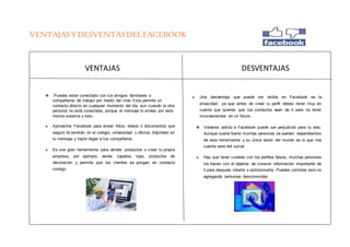 VENTAJASYDESVENTASDELFACEBOOK
VENTAJAS DESVENTAJAS
.Puedes estar conectado con tus amigos, familiares o
compañeros de trabajo por medio del chat. Este permite un
contacto directo en cualquier momento del día, aun cuando la otra
persona no está conectada, porque el mensaje lo envías por este
mismo sistema y listo.
Aprovecha Facebook para enviar fotos, videos o documentos que
seguro te servirán en el colegio, universidad u oficina. Adjúntalo en
tu mensaje y hazlo llegar a tus compañeros.
Es una gran herramienta para vender productos o crear tu propia
empresa, por ejemplo, vende zapatos, ropa, productos de
decoración y permite que los clientes se pongan en contacto
contigo.
Una desventaja que puede ser visible en Facebook es la
privacidad, ya que antes de crear tu perfil debes tener muy en
cuenta que quieres que tus contactos vean de ti para no tener
inconvenientes en un futuro.
Volverse adicto a Facebook puede ser perjudicial para tu vida.
Aunque suene fuerte muchas personas se vuelven dependientes
de esta herramienta y su única visión del mundo es lo que nos
cuenta esta red social
Hay que tener cuidado con los perfiles falsos, muchas personas
los hacen con el objetivo de conocer información importante de
ti para después robarte o extorsionarte. Puedes controlar esto no
agregando personas desconocidas
 