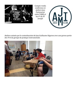 Compte-rendu
conférence et
ateliers Jazz
Partenariat
entre l’AJMI et
les 4° de ST
Joseph
Ateliers animés par le contrebassiste de Jazz Guillaume Séguron avec une grosse partie
des 4°et du groupe de pratique instrumentale.
 