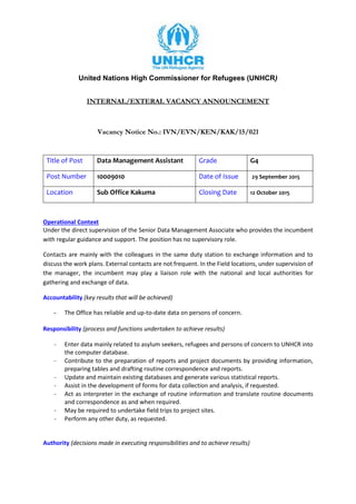 United Nations High Commissioner for Refugees (UNHCR)
INTERNAL/EXTERAL VACANCY ANNOUNCEMENT
Vacancy Notice No.: IVN/EVN/KEN/KAK/15/021
Title of Post Data Management Assistant Grade G4
Post Number 10009010 Date of Issue 29 September 2015
Location Sub Office Kakuma Closing Date 12 October 2015
Operational Context
Under the direct supervision of the Senior Data Management Associate who provides the incumbent
with regular guidance and support. The position has no supervisory role.
Contacts are mainly with the colleagues in the same duty station to exchange information and to
discuss the work plans. External contacts are not frequent. In the Field locations, under supervision of
the manager, the incumbent may play a liaison role with the national and local authorities for
gathering and exchange of data.
Accountability (key results that will be achieved)
- The Office has reliable and up-to-date data on persons of concern.
Responsibility (process and functions undertaken to achieve results)
- Enter data mainly related to asylum seekers, refugees and persons of concern to UNHCR into
the computer database.
- Contribute to the preparation of reports and project documents by providing information,
preparing tables and drafting routine correspondence and reports.
- Update and maintain existing databases and generate various statistical reports.
- Assist in the development of forms for data collection and analysis, if requested.
- Act as interpreter in the exchange of routine information and translate routine documents
and correspondence as and when required.
- May be required to undertake field trips to project sites.
- Perform any other duty, as requested.
Authority (decisions made in executing responsibilities and to achieve results)
 