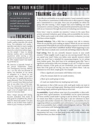 E X A MINE Y OUR MINIS T RY                                                                           from Doug Fields

          FOR STARTERS                      TRAINING on the GO
    Can you think of a time you             To be eﬀective and healthy in my youth ministry, I must constantly examine
    reached a goal you set for              it. The problem is, examination is diﬃcult because it often requires a change
                                            and a commitment to a new plan. Since you can probably see where I’m
    yourself? What was the goal?
                                            going with this training, I don’t imagine that you’re bubbling over with
    How did you feel once you               excitement to continue reading. I understand the potential for pain, but bear
    achieved it?                            with me as I maneuver through the power of evaluating your ministry.
                                            Every time I stop to consider my ministry, I return to the same three
                                            actions: personal evaluation, goal setting, and accountability for motiva-

     IN T HE   TRENCHE S                    tion. When you’re ready to do a little youth ministry evaluation, you may
                                            ﬁnd these actions helpful.
I’m currently evaluating my personal
                                            Personal evaluation. Take a little time to examine your role in ministry.
health—eating, exercise—the whole
thing. The evaluation isn’t pretty. I       Where do you feel like you’re making an impact? Where do you see room for
typically crash-diet to meet a weight       improvement? What skills do you need to develop to improve in your ministry?
goal; then, when I meet the goal, I         Are you tired? excited? bitter? unfulﬁlled? thrilled? What’s happening in your
rejoice for a short time before regain-     heart? Take time to evaluate your current role and feelings related to that role.
ing the weight. I have no steady
                                            Goal setting. How do you currently measure success in your youth
exercise routine, and a near-death
                                            ministry? What tangible result or goal are you moving toward? How do
experience while running a race
forced me to evaluate this part of my       you spend your time? Unless you deﬁne some speciﬁc ministry-related
life. (OK, maybe it wasn’t near death.      goals, you won’t have a standard for measuring progress. So try setting
It just felt like it.)                      some realistic goals. They don’t have to be outrageous goals (like “have a
                                            signiﬁcant conversation with every teenager in our city”) to lead to a more
My exercise is basically limited to
                                            eﬀective ministry. If the goals are not worthwhile, you won’t remember
the annual 10-kilometer Turkey
                                            them, but if the goals are too big, you may not achieve them. I ask my
Trot Thanksgiving morning. Believe
me, I run this race not because of          volunteers to write short, simple goals. For example:
desire, but because of my sense                  • Have a signiﬁcant conversation with Nathan every week.
of obligation to a friend on our
volunteer team. Since I don’t train              • Pray ﬁve minutes daily for our youth ministry.
for the race, I’m usually laid up for a          • Show up to youth group on time.
week afterward. Then it’s December
and I’m around more fattening food               • E-mail one student from my small group each week.
than at any other time of the year.
                                            My experience is that a little success with small goals makes me want to
Plus, I’ve convinced myself that I’m
too busy in December to exercise, so        continue to set more and larger goals. Meeting several small goals is better
I gain a ton of weight (well, not an        than setting hugely ambitious goals that are never met.
actual ton but very close).                 Accountability. A goal without some type of accountability is often noth-
Next, I begin January with strong,          ing more than a good intention. Accountability can be a great motivator.
focused evaluation that leads to            If I know another youth leader is going to ask me about one of my goals,
lofty goals for a healthier life, which I   I’m much more likely to pursue that goal. I ask our volunteers to share
keep for about two weeks. Can you           their goals with another volunteer for a little built-in accountability. I’m not
relate to any of this? How might it         suggesting militant accountability and confrontation. I am encouraging the
relate to your ministry to students?        type of accountability that’s a simple acknowledgment, such as, “How did
                                            your conversation with Nathan go this week?”
                                            The unexamined ministry can become a wasted ministry. And while
                                            examination isn’t easy, it can have great power with a little attention and
                                            help from those you share ministry with.



YOUTH LEADER TRAINING ON THE GO
 