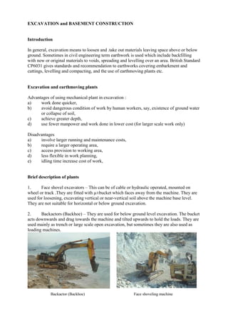 EXCAVATION and BASEMENT CONSTRUCTION
Introduction
In general, excavation means to loosen and .take out materials leaving space above or below
ground. Sometimes in civil engineering term earthwork is used which include backfilling
with new or original materials to voids, spreading and levelling over an area. British Standard
CP6031 gives standards and recommendation to earthworks covering embarkment and
cuttings, levelling and compacting, and the use of earthmoving plants etc.
Excavation and earthmoving plants
Advantages of using mechanical plant in excavation :
a) work done quicker,
b) avoid dangerous condition of work by human workers, say, existence of ground water
or collapse of soil,
c) achieve greater depth,
d) use fewer manpower and work done in lower cost (for larger scale work only)
Disadvantages
a) involve larger running and maintenance costs,
b) require a larger operating area,
c) access provision to working area,
d) less flexible in work planning,
e) idling time increase cost of work,
Brief description of plants
1. Face shovel excavators – This can be of cable or hydraulic operated, mounted on
wheel or track .They are fitted with µ±bucket which faces away from the machine. They are
used for loosening, excavating vertical or near-vertical soil above the machine base level.
They are not suitable for horizontal or below ground excavation.
2. Backactors (Backhoe) – They are used for below ground level excavation. The bucket
acts downwards and drag towards the machine and tilted upwards to hold the loads. They are
used mainly as trench or large scale open excavation, but sometimes they are also used as
loading machines.
Backactor (Backhoe) Face shoveling machine
 