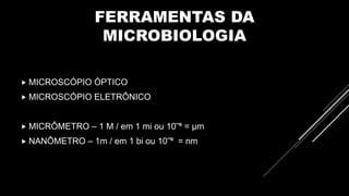 FERRAMENTAS DA
MICROBIOLOGIA
 MICROSCÓPIO ÓPTICO
 MICROSCÓPIO ELETRÔNICO
 MICRÔMETRO – 1 M / em 1 mi ou 10‾⁶ = µm
 NANÔMETRO – 1m / em 1 bi ou 10‾⁹ = nm
 