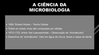 A CIÊNCIA DA
MICROBIOLOGIA
 1665, Robert Hooke – Teoria Celular
 Todas as coisas vivas são compostas por células
 1673-1723, Anton Van Leeuwenhoek – Observação de “Animálculos”
 Desenhos de “animálculos” visto em água da chuva, fezes e raspa de dente
 