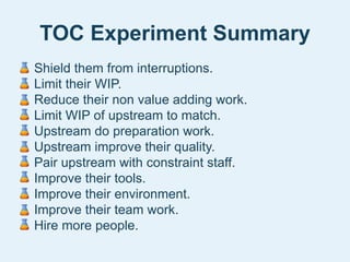 TOC Experiment Summary
• Shield them from interruptions.
• Limit their WIP.
• Reduce their non value adding work.
• Limit WIP of upstream to match.
• Upstream do preparation work.
• Upstream improve their quality.
• Pair upstream with constraint staff.
• Improve their tools.
• Improve their environment.
• Improve their team work.
• Hire more people.
 